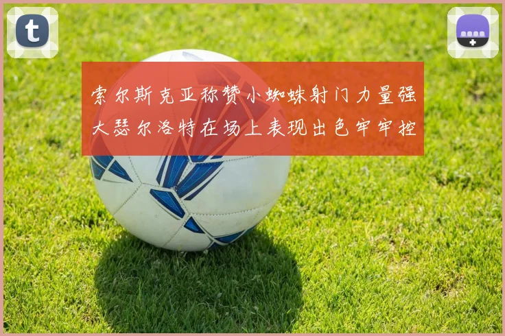 索尔斯克亚称赞小蜘蛛射门力量强大瑟尔洛特在场上表现出色牢牢控制后卫