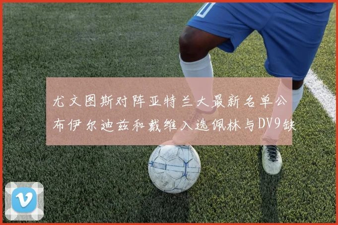 尤文图斯对阵亚特兰大最新名单公布伊尔迪兹和戴维入选佩林与DV9缺席