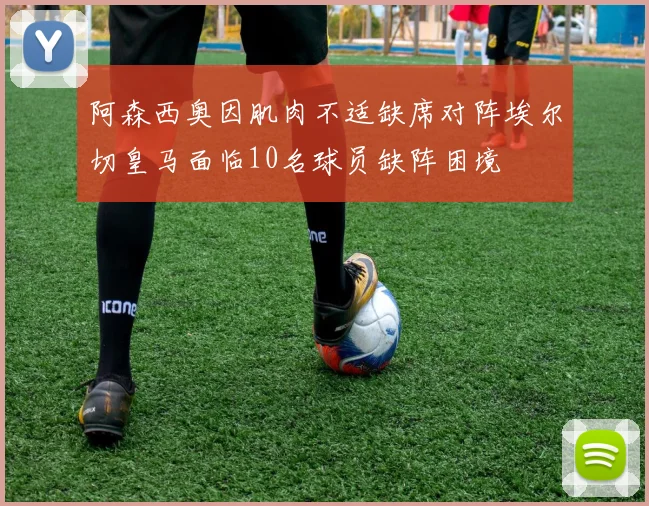 阿森西奥因肌肉不适缺席对阵埃尔切皇马面临10名球员缺阵困境