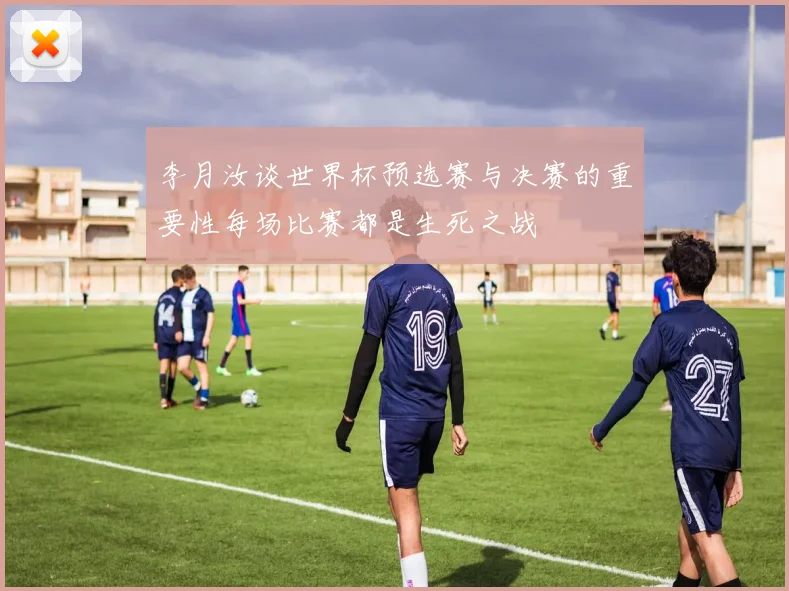 李月汝谈世界杯预选赛与决赛的重要性每场比赛都是生死之战